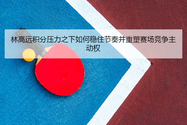 林高远积分压力之下如何稳住节奏并重塑赛场竞争主动权