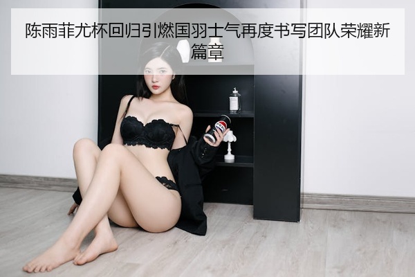 陈雨菲尤杯回归引燃国羽士气再度书写团队荣耀新篇章