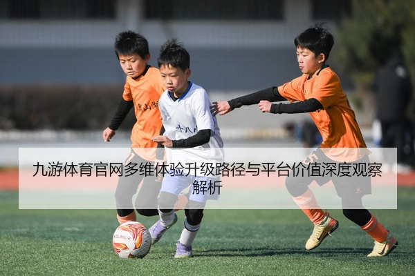九游体育官网多维体验升级路径与平台价值深度观察解析